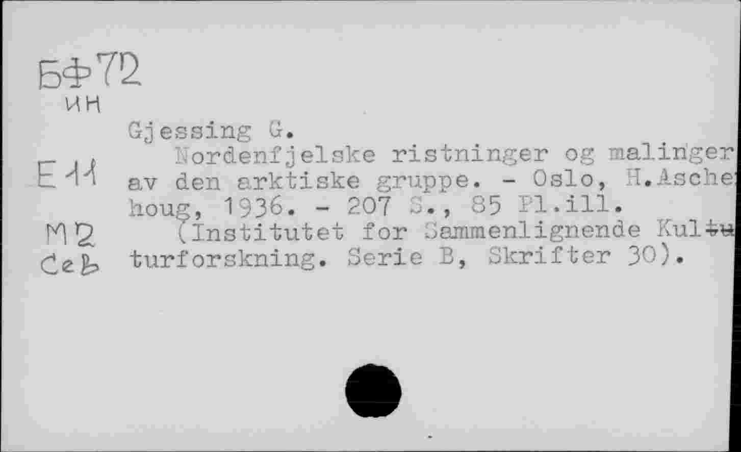 ﻿БФ72
ИН
Gjessing G.
_ .	Nordenfjelske ristninger og malinger
b И і av (ien arktiske gruppe. - Oslo, H.Asche houg, 1936. - 207 ., 85 Pl.ill.
И 2	(institutet for Sammenlignende Ки14н
turforskning. Serie B, Skrifter ЗО).